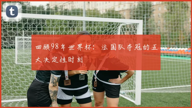 回顾98年世界杯：法国队夺冠的五大决定性时刻