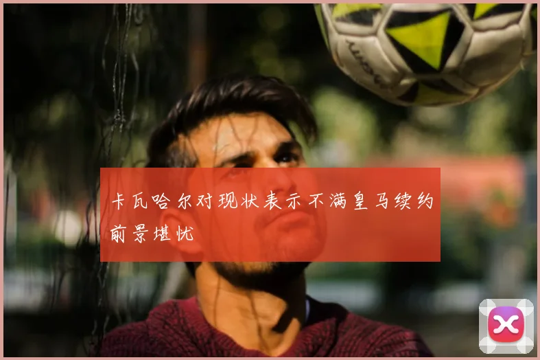 卡瓦哈尔对现状表示不满皇马续约前景堪忧