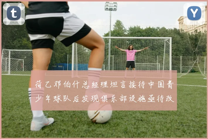 荷乙邓伯什总经理坦言接待中国青少年球队后发现俱乐部设施亟待改善