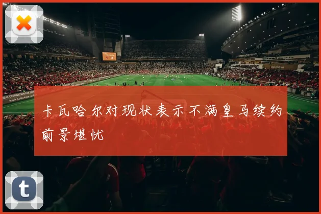 卡瓦哈尔对现状表示不满皇马续约前景堪忧