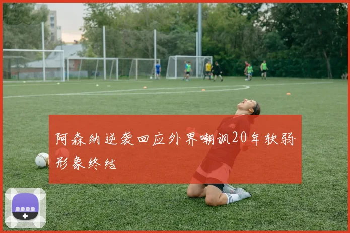阿森纳逆袭回应外界嘲讽20年软弱形象终结
