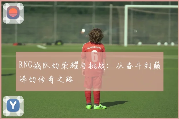 RNG战队的荣耀与挑战:从奋斗到巅峰的传奇之路