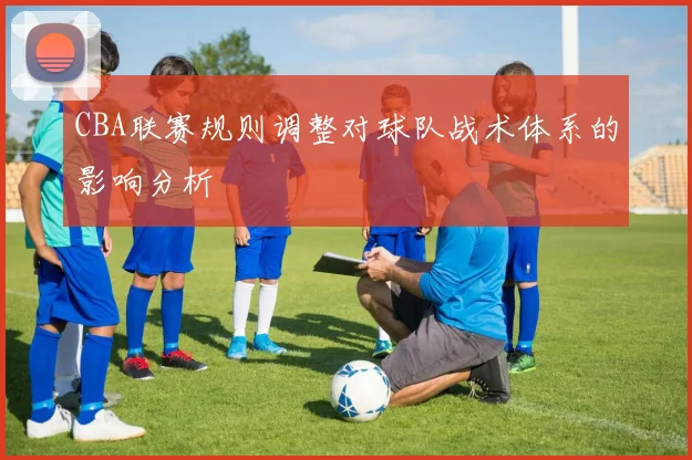 CBA联赛规则调整对球队战术体系的影响分析