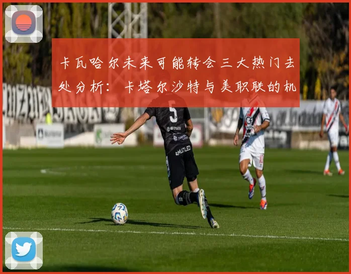卡瓦哈尔未来可能转会三大热门去处分析：卡塔尔沙特与美职联的机会
