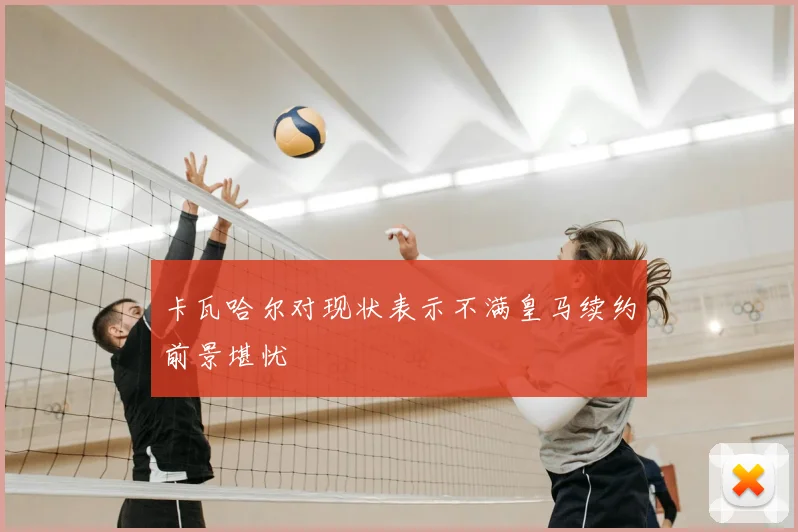 卡瓦哈尔对现状表示不满皇马续约前景堪忧