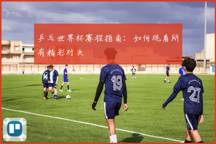 乒乓世界杯赛程指南：如何观看所有精彩对决