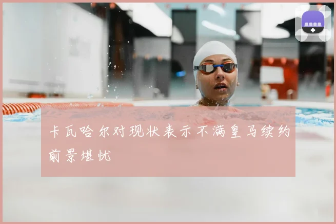 卡瓦哈尔对现状表示不满皇马续约前景堪忧