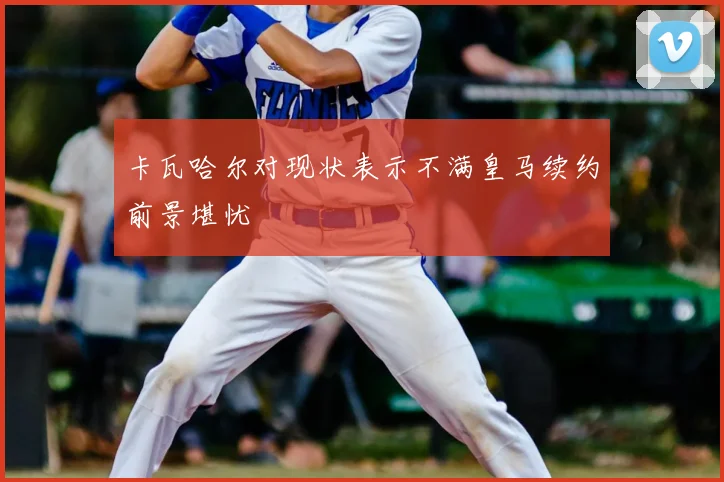 卡瓦哈尔对现状表示不满皇马续约前景堪忧