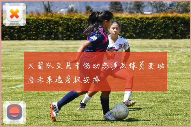 火箭队交易市场动态涉及球员变动与未来选秀权安排