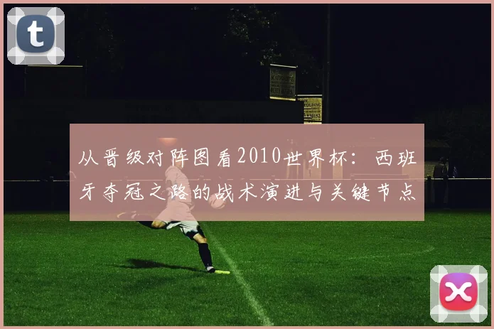 从晋级对阵图看2010世界杯：西班牙夺冠之路的战术演进与关键节点