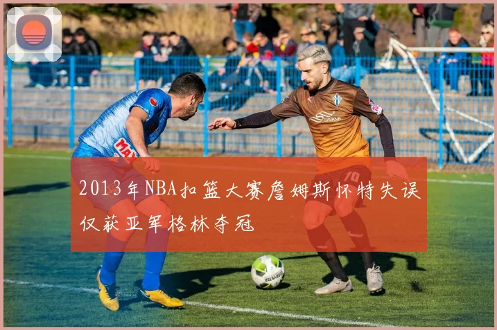 2013年NBA扣篮大赛詹姆斯怀特失误仅获亚军格林夺冠