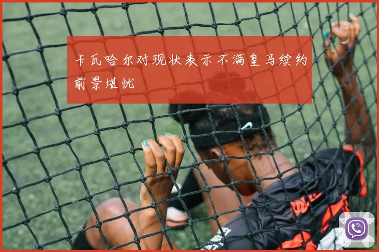 卡瓦哈尔对现状表示不满皇马续约前景堪忧