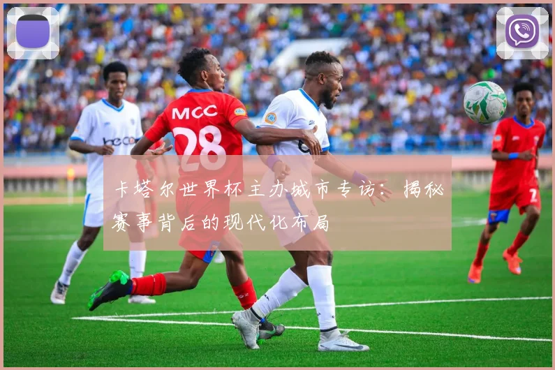 卡塔尔世界杯主办城市专访：揭秘赛事背后的现代化布局