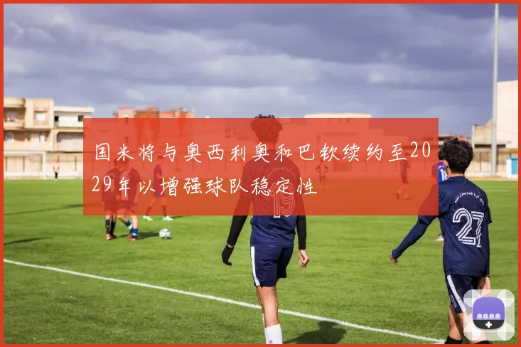 国米将与奥西利奥和巴钦续约至2029年以增强球队稳定性