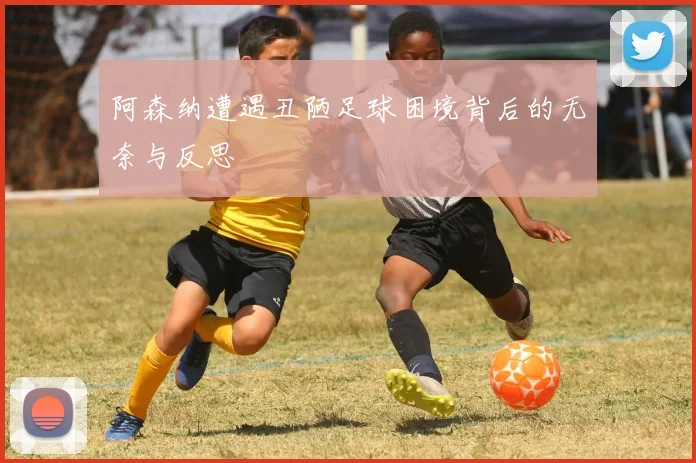 阿森纳遭遇丑陋足球困境背后的无奈与反思