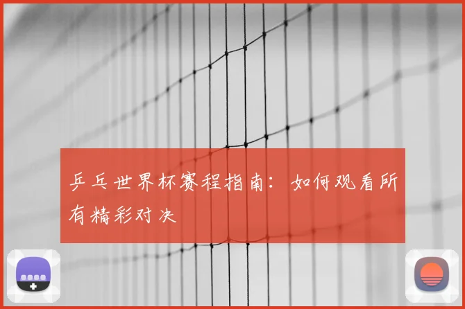 乒乓世界杯赛程指南：如何观看所有精彩对决