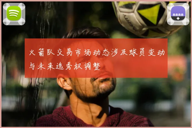 火箭队交易市场动态涉及球员变动与未来选秀权调整