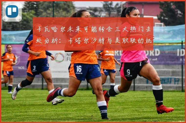 卡瓦哈尔未来可能转会三大热门去处分析：卡塔尔沙特与美职联的机会