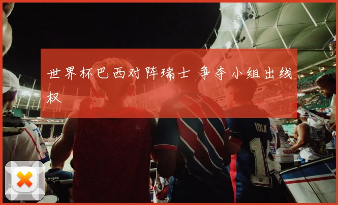 世界杯巴西对阵瑞士 争夺小组出线权