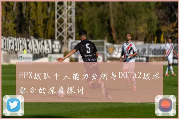 FPX战队个人能力分析与DOTA2战术配合的深度探讨