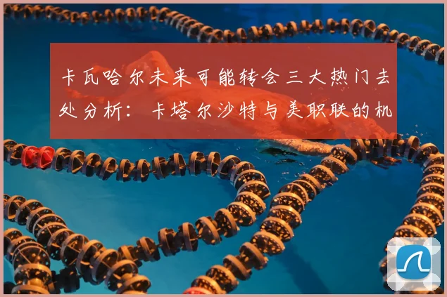 卡瓦哈尔未来可能转会三大热门去处分析：卡塔尔沙特与美职联的机会