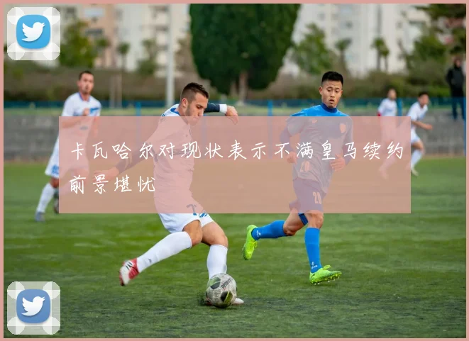卡瓦哈尔对现状表示不满皇马续约前景堪忧