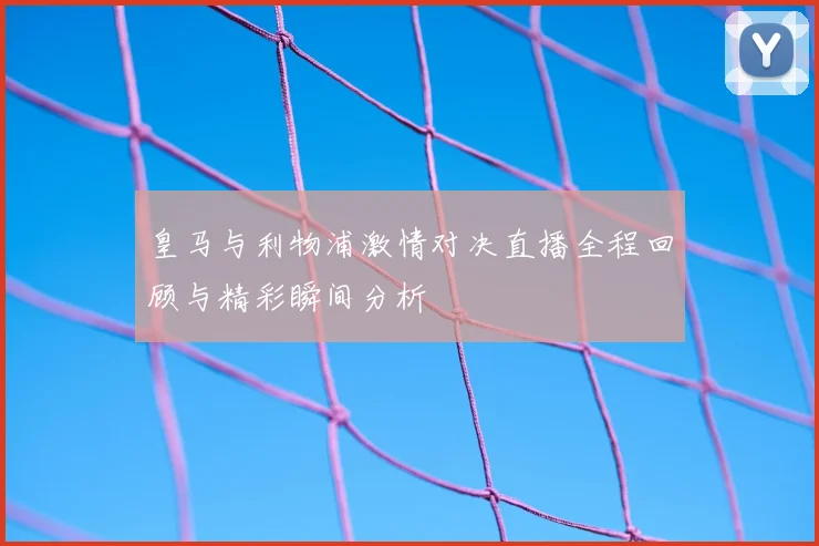 皇马与利物浦激情对决直播全程回顾与精彩瞬间分析