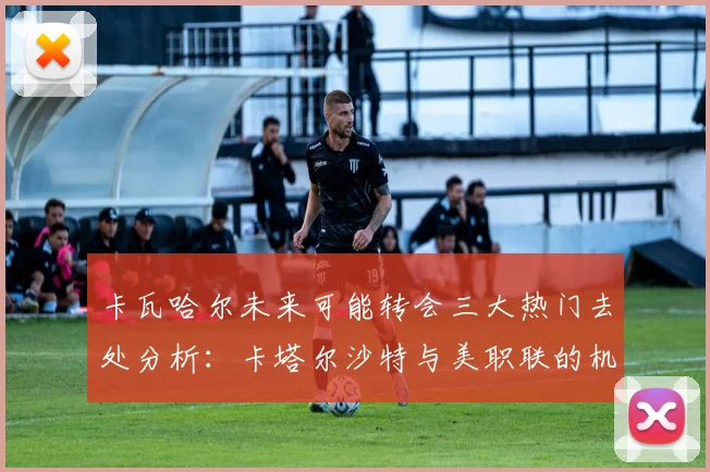 卡瓦哈尔未来可能转会三大热门去处分析：卡塔尔沙特与美职联的机会