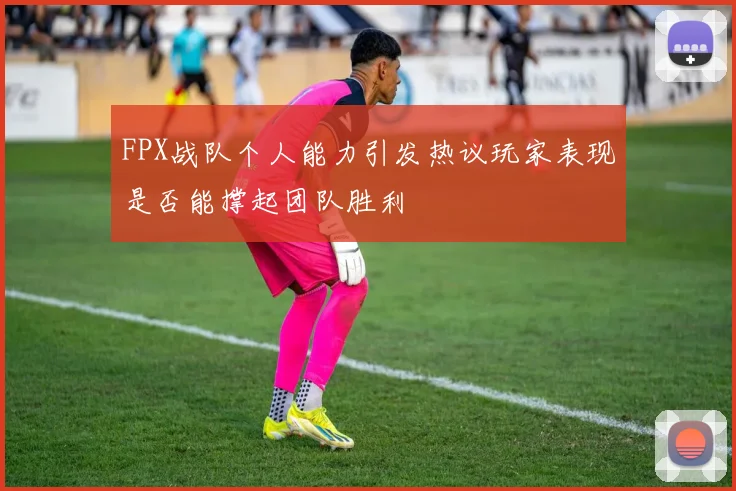 FPX战队个人能力引发热议玩家表现是否能撑起团队胜利
