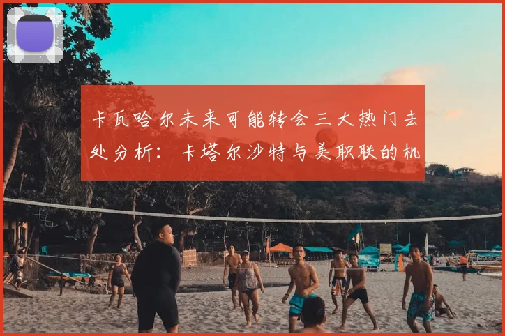 卡瓦哈尔未来可能转会三大热门去处分析：卡塔尔沙特与美职联的机会