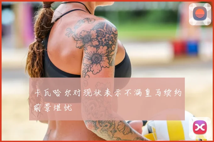 卡瓦哈尔对现状表示不满皇马续约前景堪忧