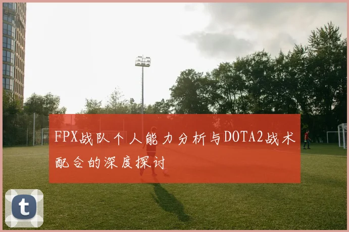 FPX战队个人能力分析与DOTA2战术配合的深度探讨