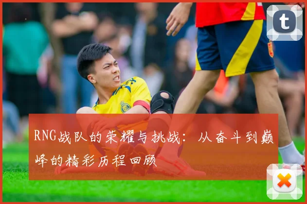 RNG战队的荣耀与挑战：从奋斗到巅峰的精彩历程回顾
