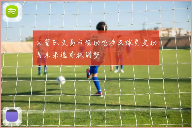 火箭队交易市场动态涉及球员变动与未来选秀权调整