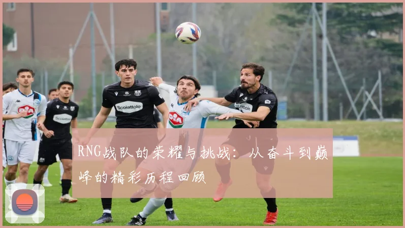 RNG战队的荣耀与挑战：从奋斗到巅峰的精彩历程回顾