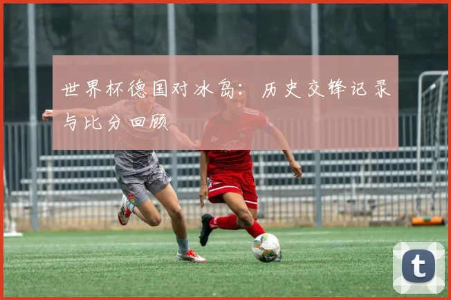 世界杯德国对冰岛：历史交锋记录与比分回顾