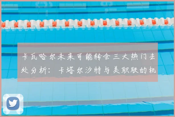 卡瓦哈尔未来可能转会三大热门去处分析：卡塔尔沙特与美职联的机会