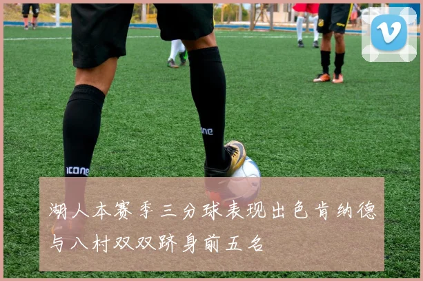 湖人本赛季三分球表现出色肯纳德与八村双双跻身前五名