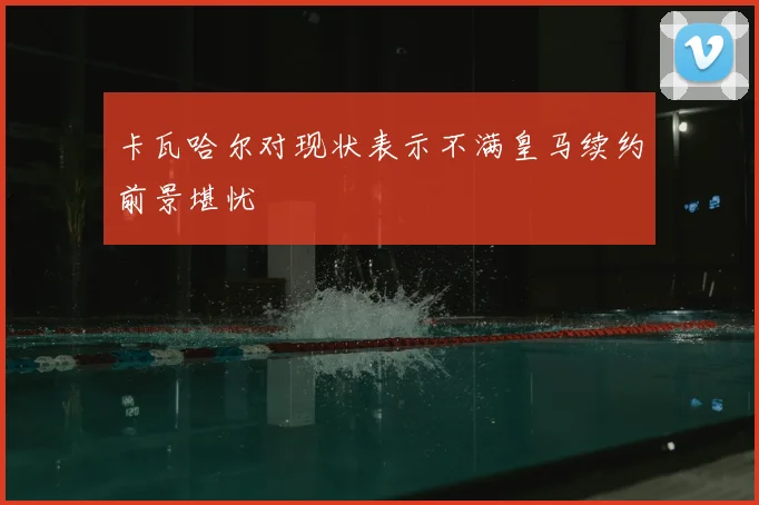 卡瓦哈尔对现状表示不满皇马续约前景堪忧