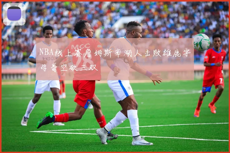 NBA线上赛詹姆斯率湖人击败雄鹿字母哥空砍三双