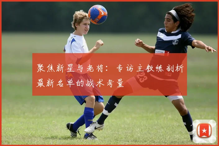 聚焦新星与老将：专访主教练剖析最新名单的战术考量