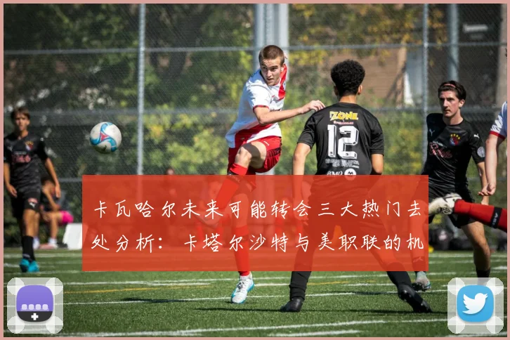 卡瓦哈尔未来可能转会三大热门去处分析：卡塔尔沙特与美职联的机会