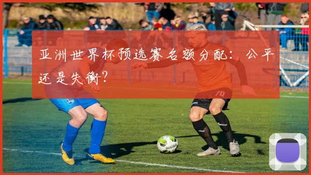 亚洲世界杯预选赛名额分配：公平还是失衡？
