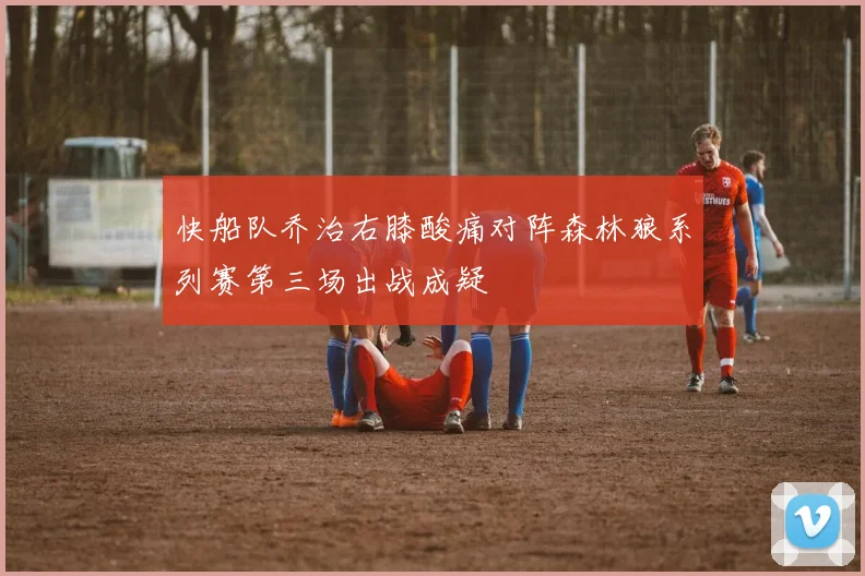 快船队乔治右膝酸痛对阵森林狼系列赛第三场出战成疑