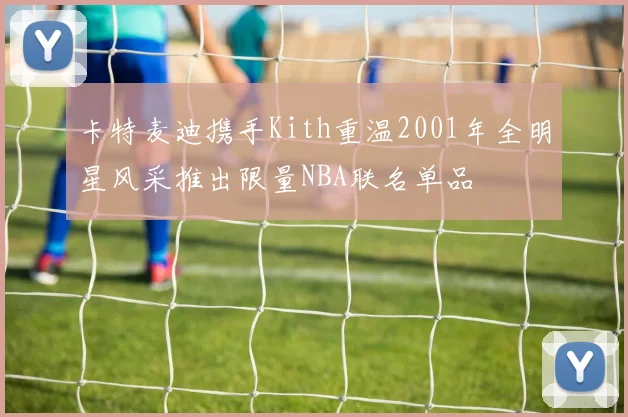 卡特麦迪携手Kith重温2001年全明星风采推出限量NBA联名单品