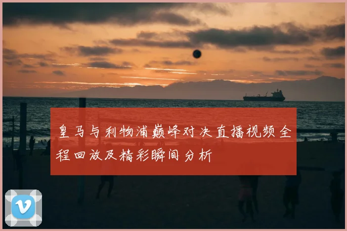 皇马与利物浦巅峰对决直播视频全程回放及精彩瞬间分析