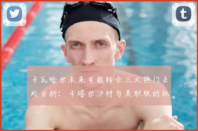 卡瓦哈尔未来可能转会三大热门去处分析：卡塔尔沙特与美职联的机会