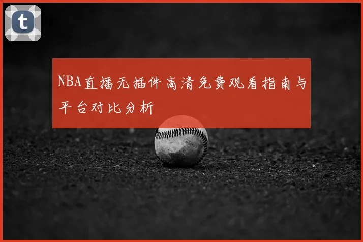 NBA直播无插件高清免费观看指南与平台对比分析