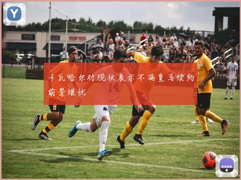 卡瓦哈尔对现状表示不满皇马续约前景堪忧