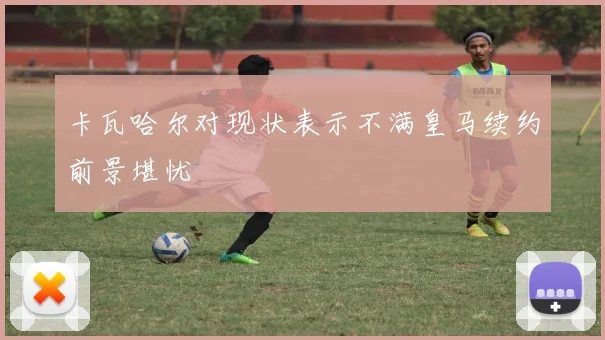 卡瓦哈尔对现状表示不满皇马续约前景堪忧